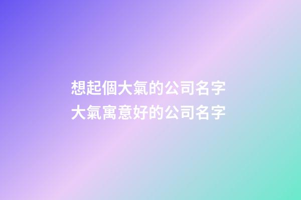 想起個大氣的公司名字 大氣寓意好的公司名字-第1張-公司起名-玄機派